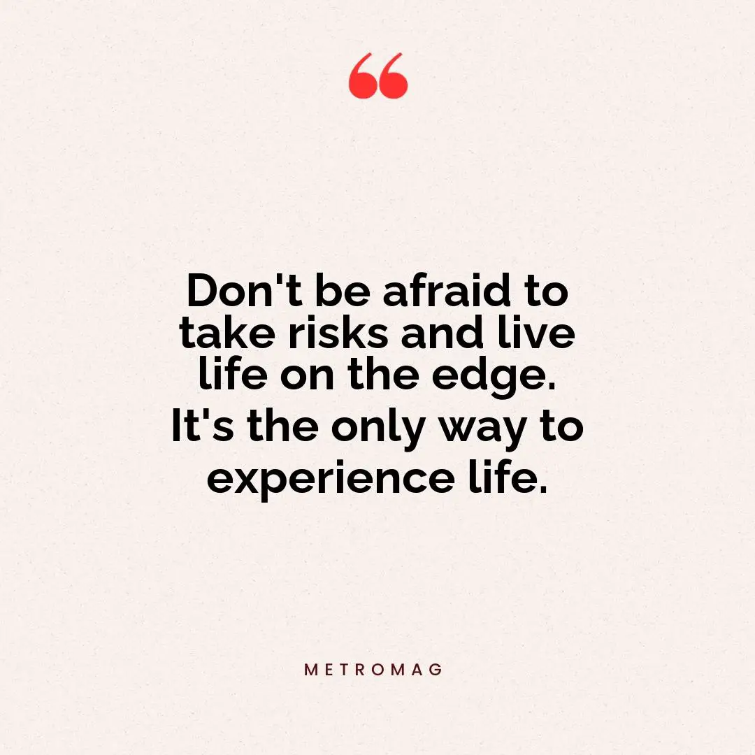 Don't be afraid to take risks and live life on the edge. It's the only way to experience life.