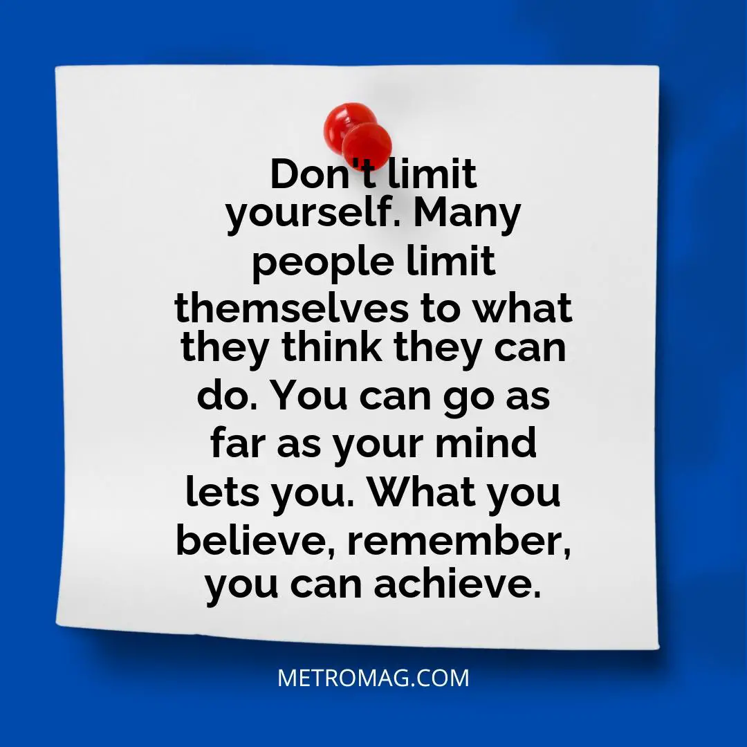 Don't limit yourself. Many people limit themselves to what they think they can do. You can go as far as your mind lets you. What you believe, remember, you can achieve.