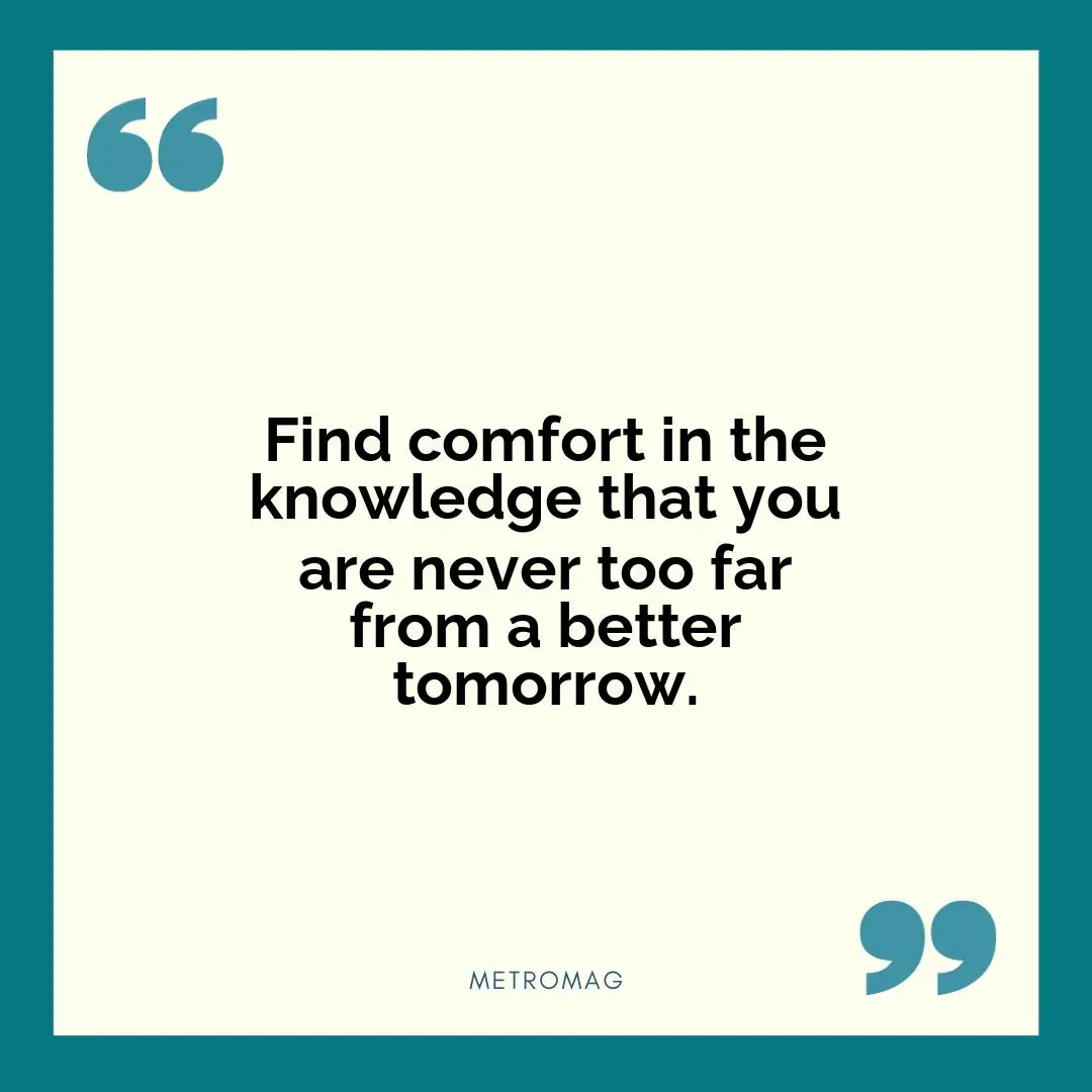Find comfort in the knowledge that you are never too far from a better tomorrow.