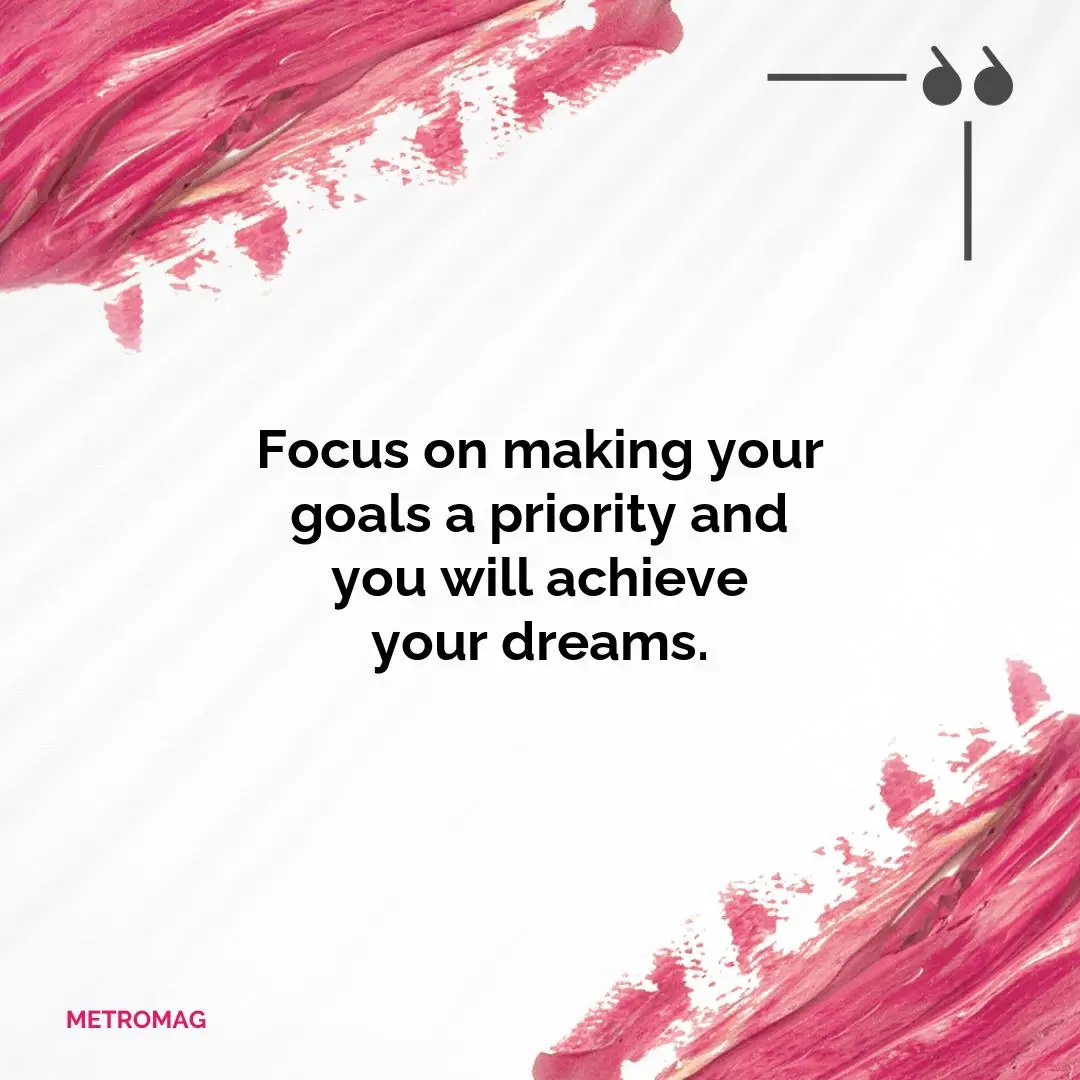Focus on making your goals a priority and you will achieve your dreams.