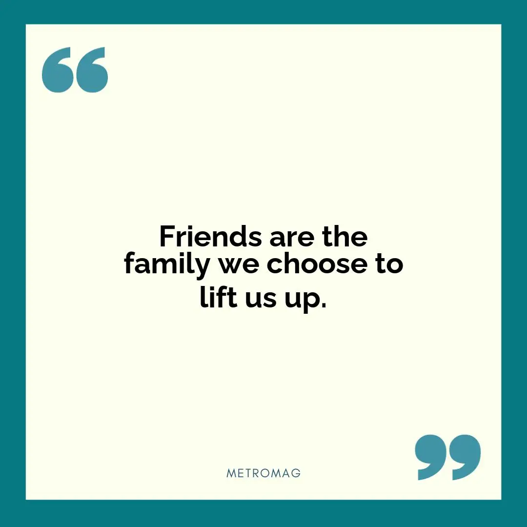 Friends are the family we choose to lift us up.