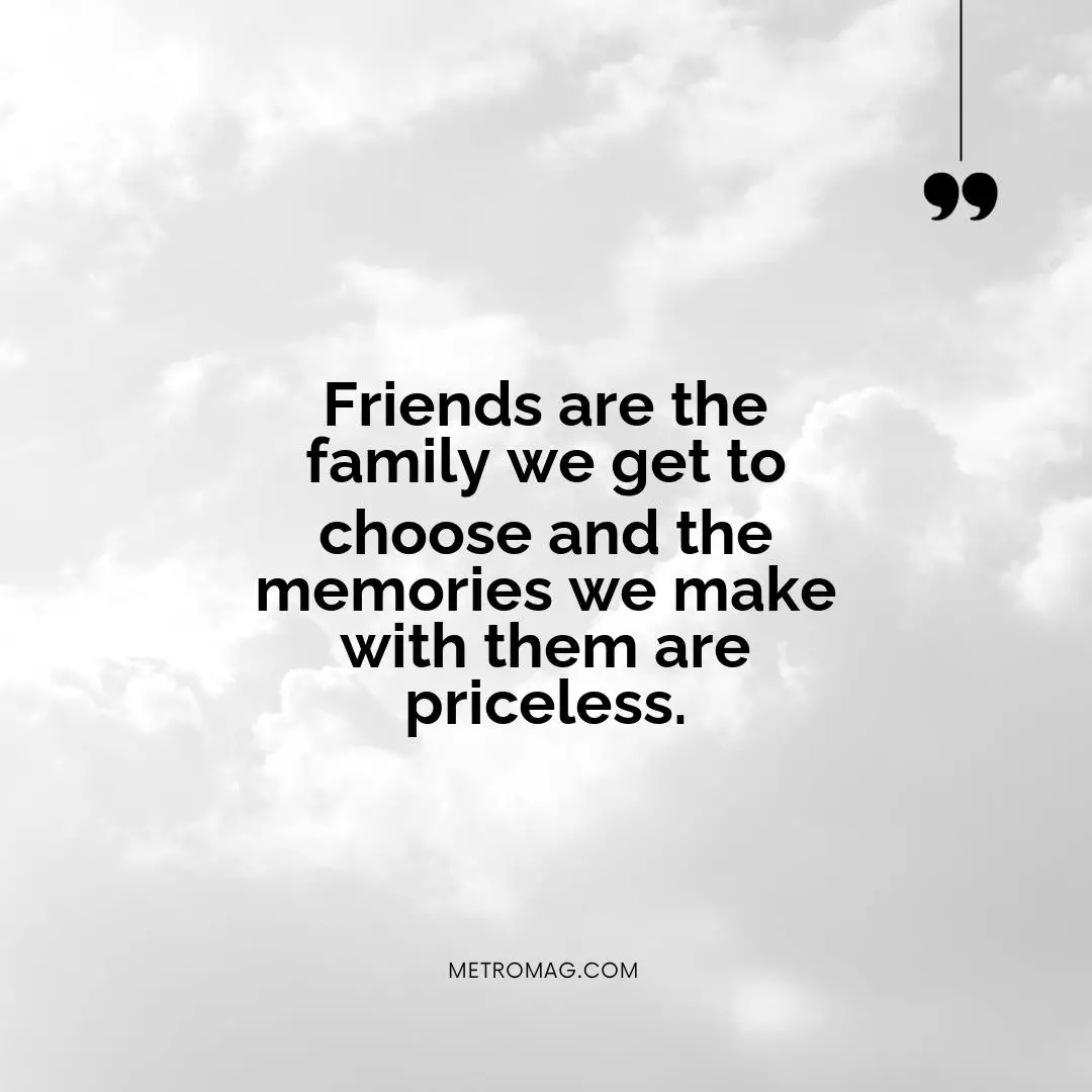 Friends are the family we get to choose and the memories we make with them are priceless.