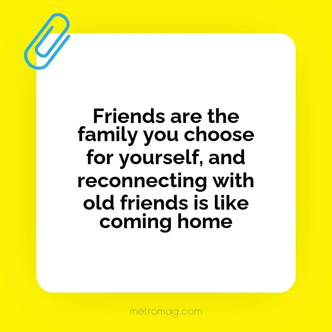 Friends are the family you choose for yourself, and reconnecting with old friends is like coming home