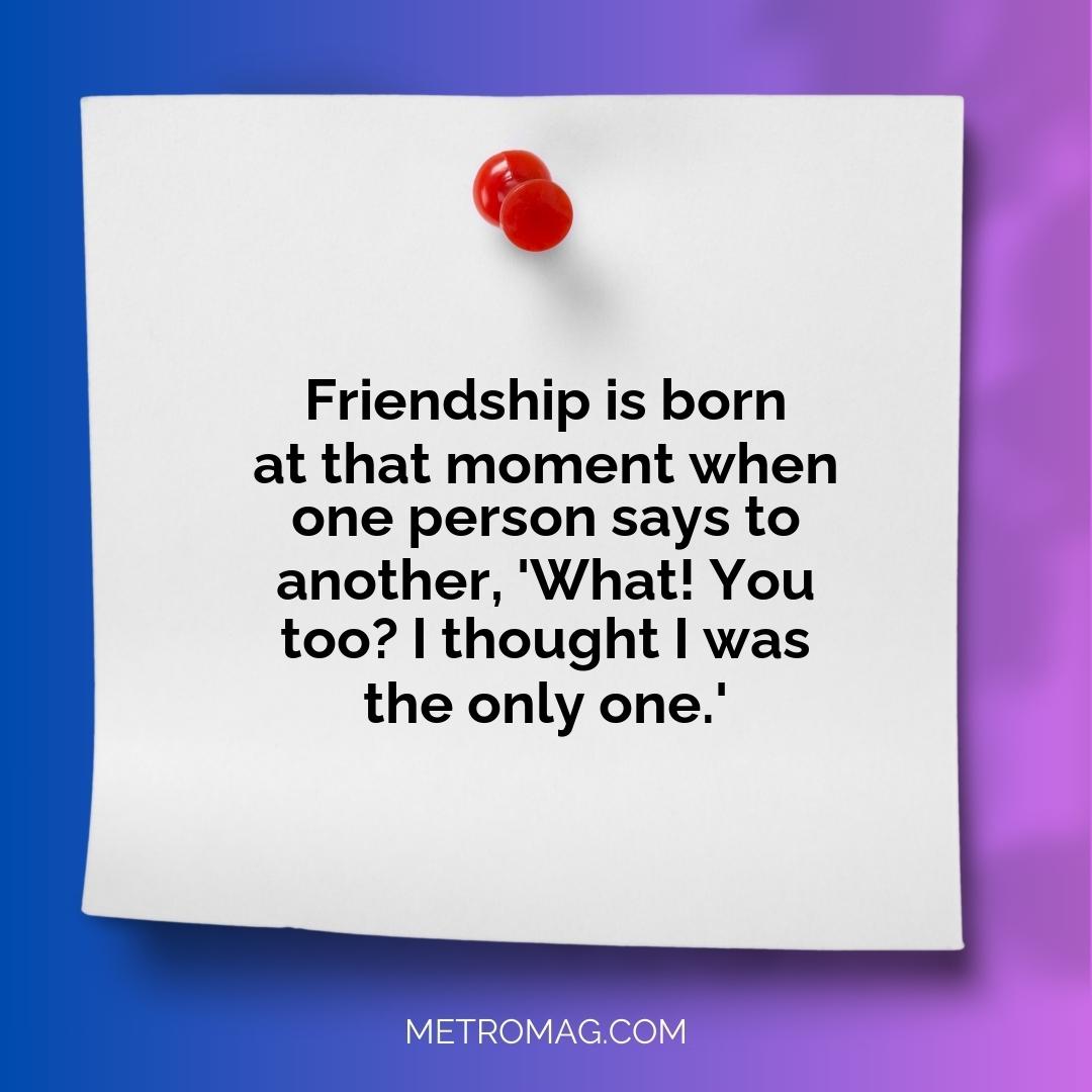 Friendship is born at that moment when one person says to another, 'What! You too? I thought I was the only one.'