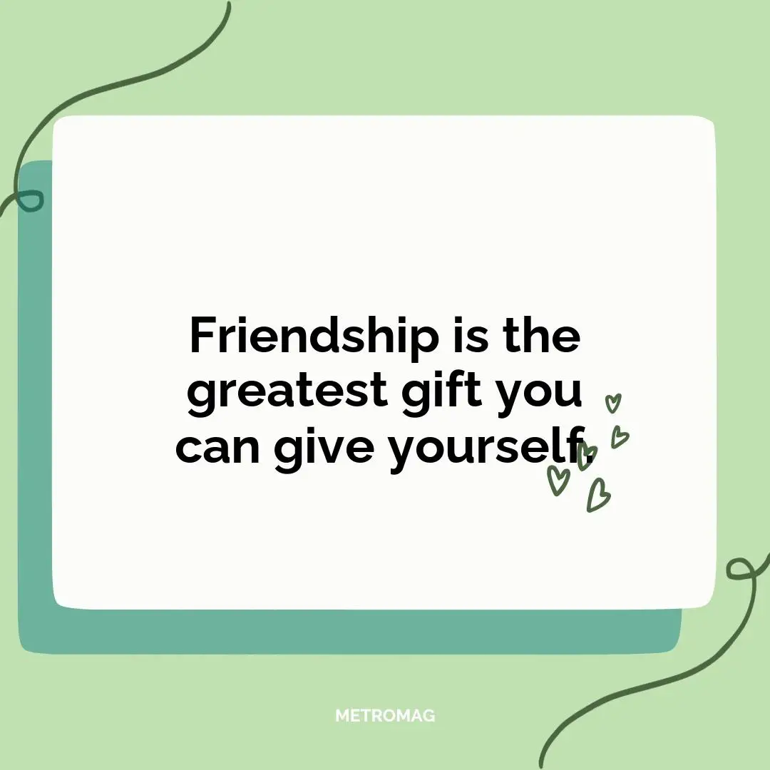 Friendship is the greatest gift you can give yourself.