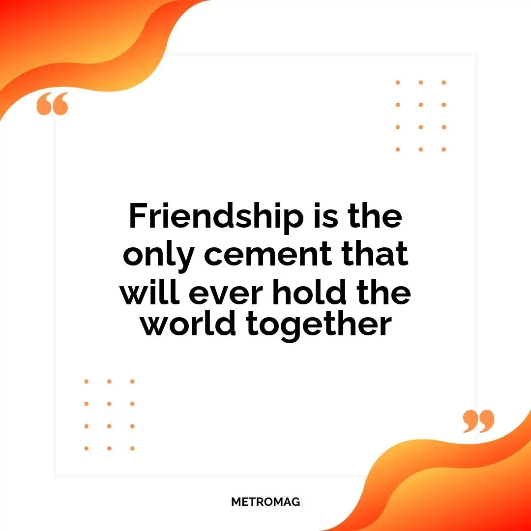 Friendship is the only cement that will ever hold the world together