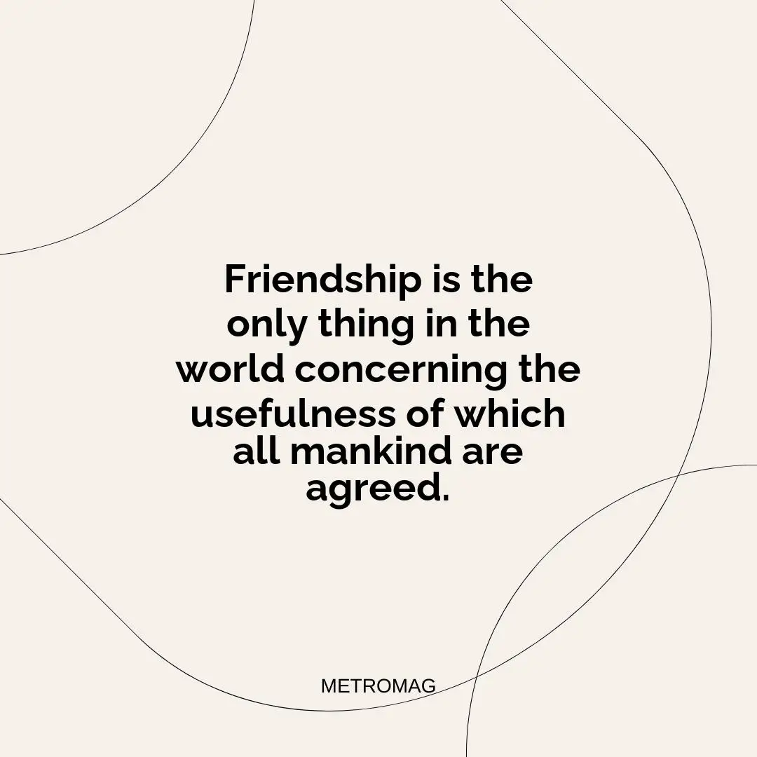 Friendship is the only thing in the world concerning the usefulness of which all mankind are agreed.
