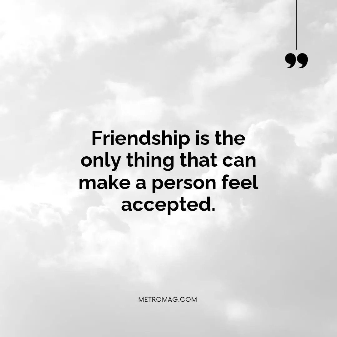 Friendship is the only thing that can make a person feel accepted.