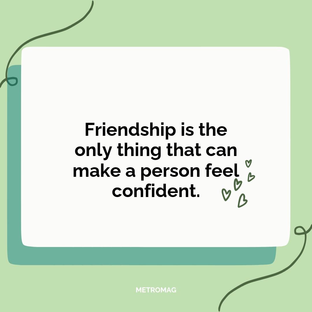 Friendship is the only thing that can make a person feel confident.
