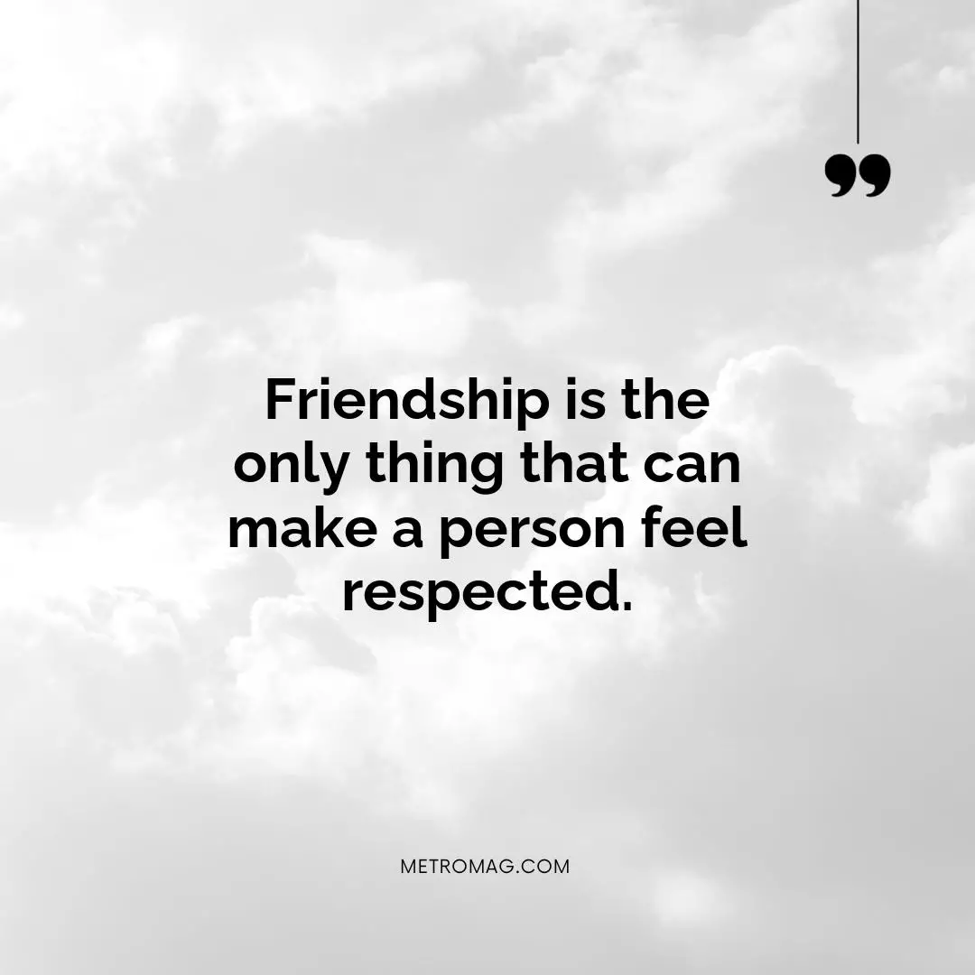Friendship is the only thing that can make a person feel respected.