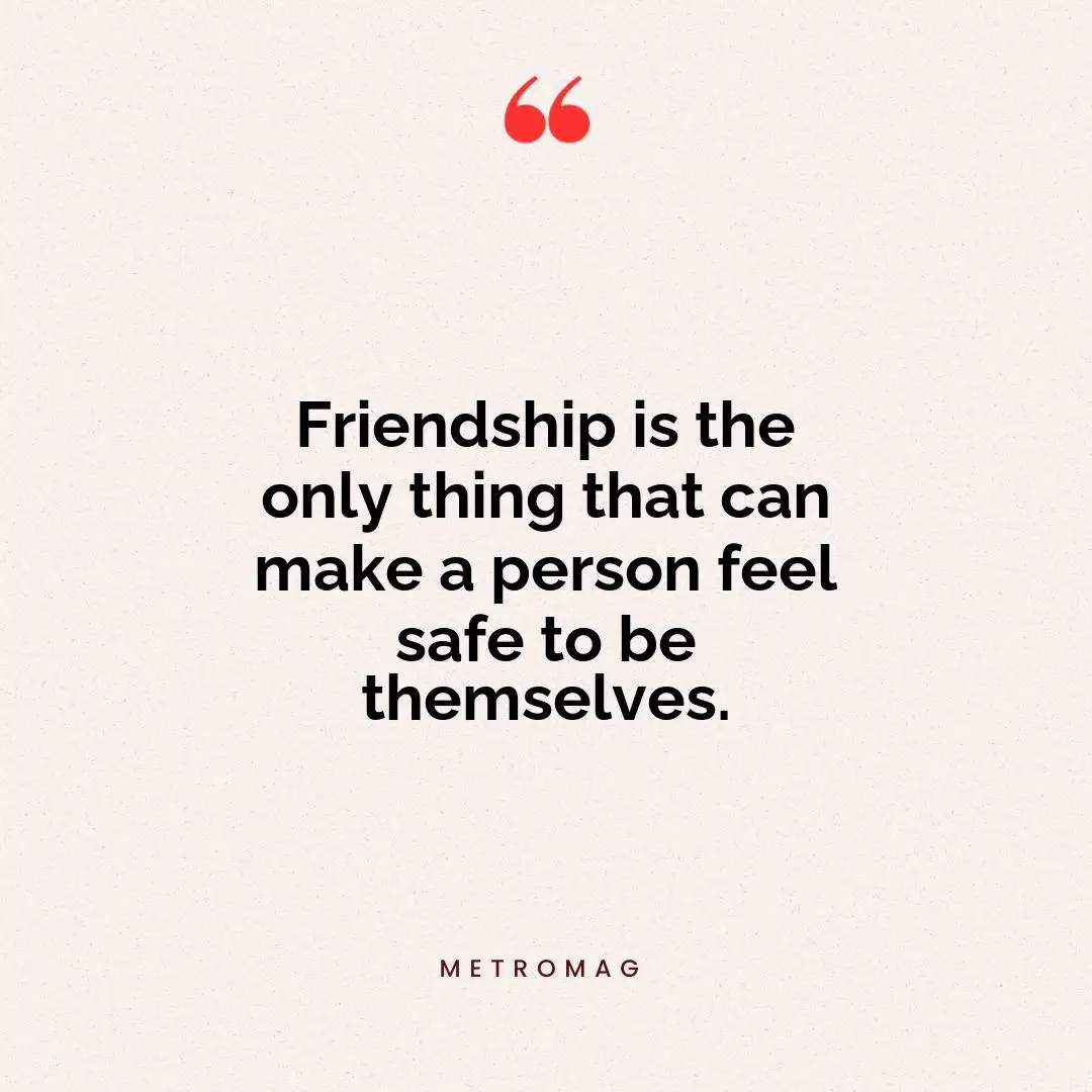 Friendship is the only thing that can make a person feel safe to be themselves.