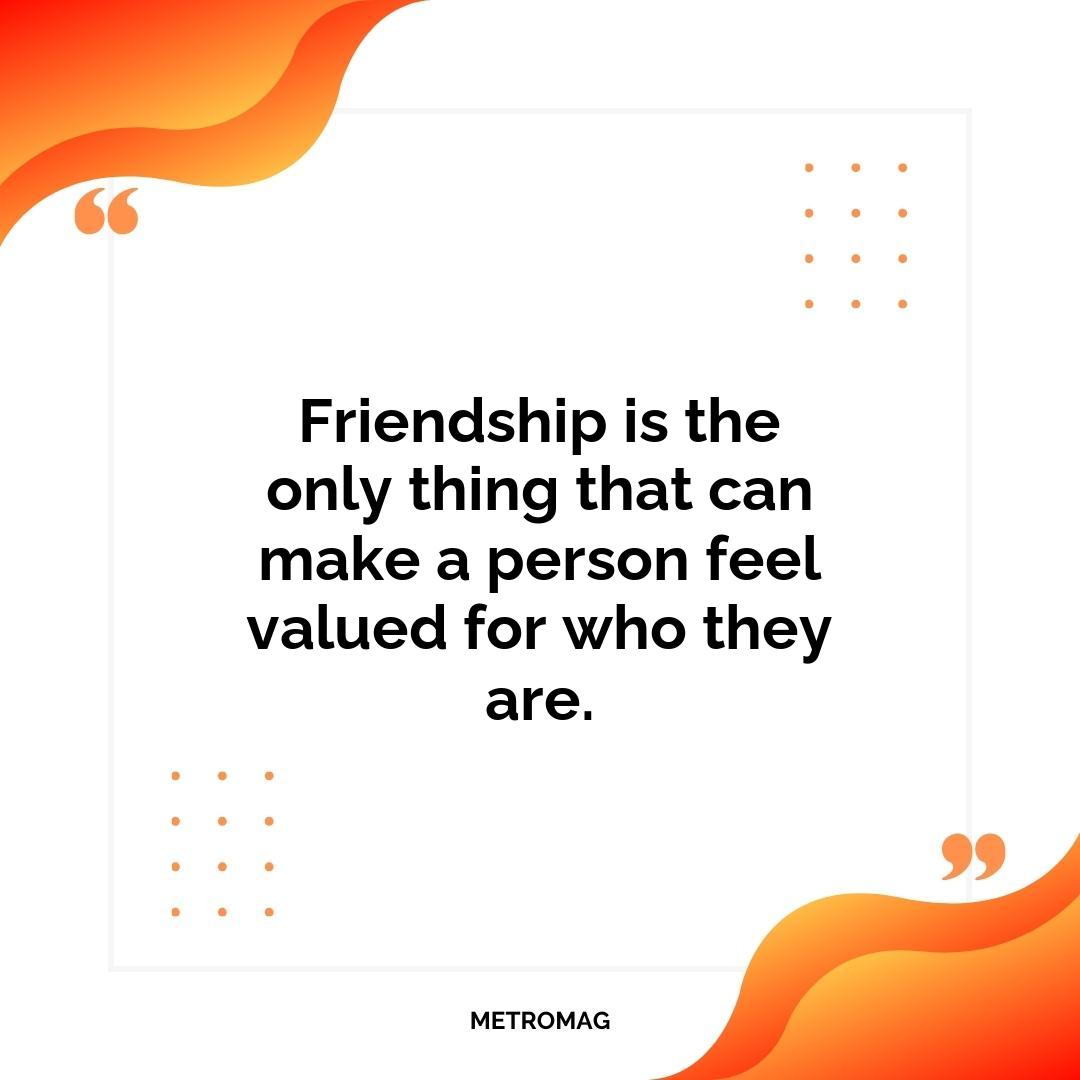Friendship is the only thing that can make a person feel valued for who they are.