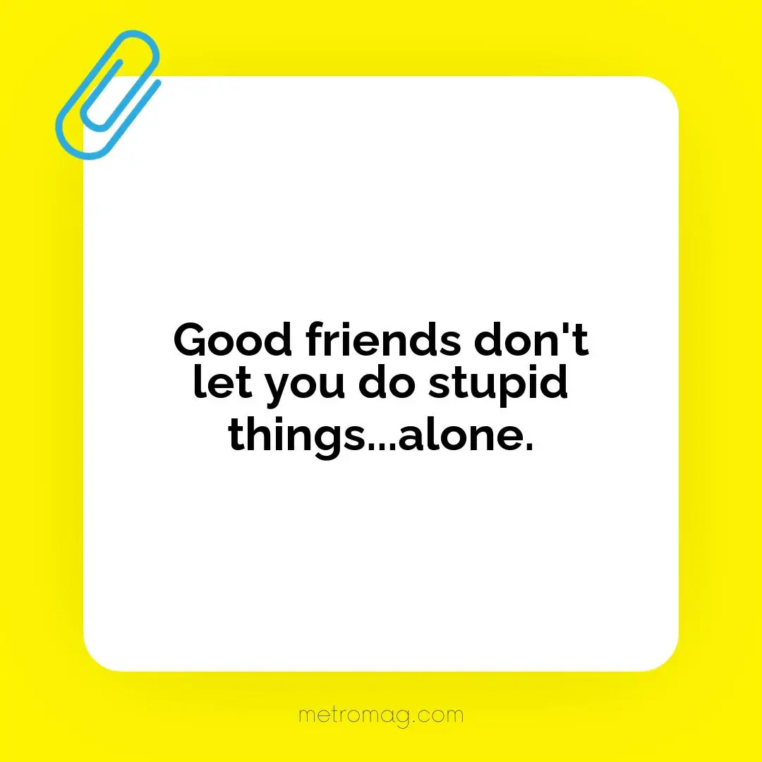 Good friends don't let you do stupid things...alone.