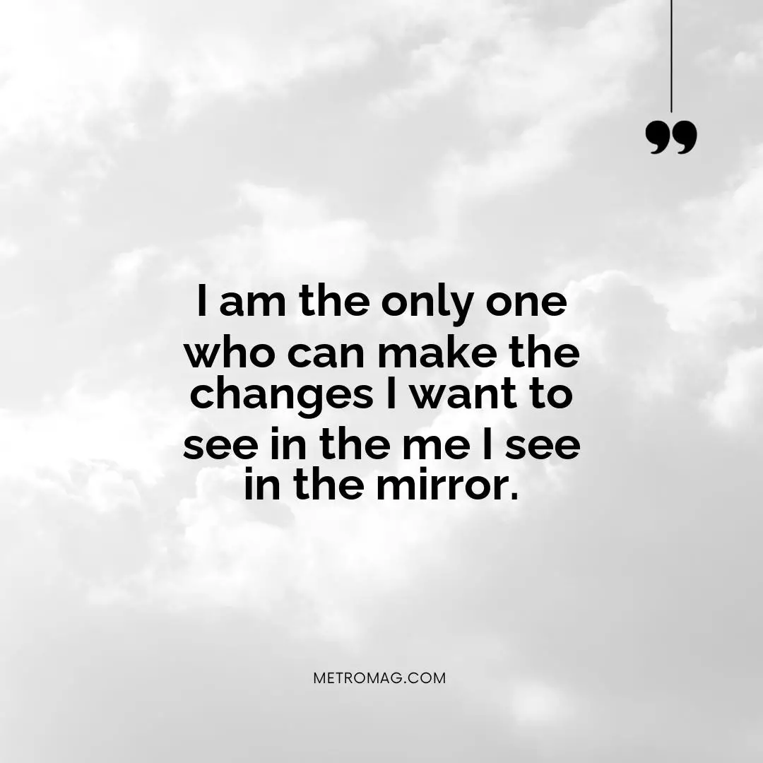 I am the only one who can make the changes I want to see in the me I see in the mirror.