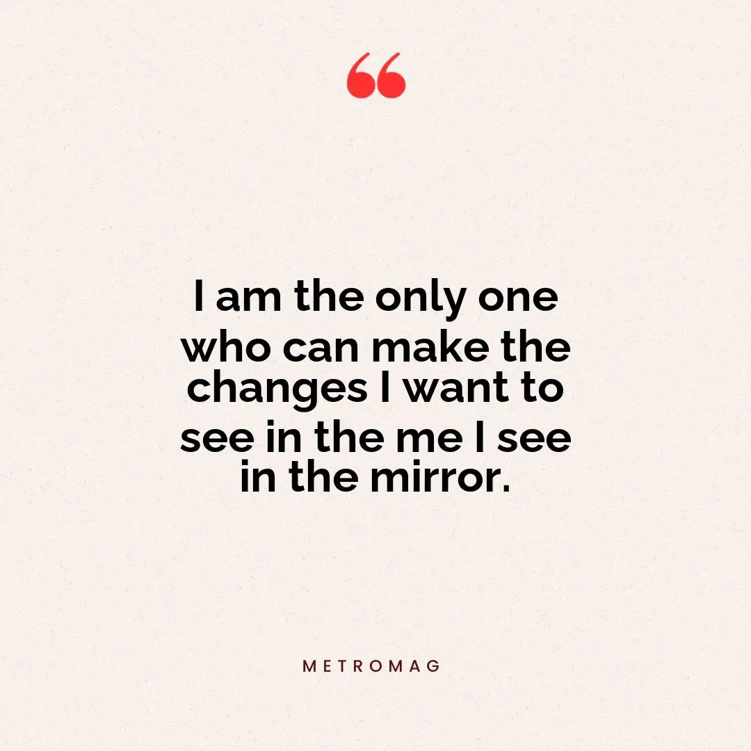 I am the only one who can make the changes I want to see in the me I see in the mirror.