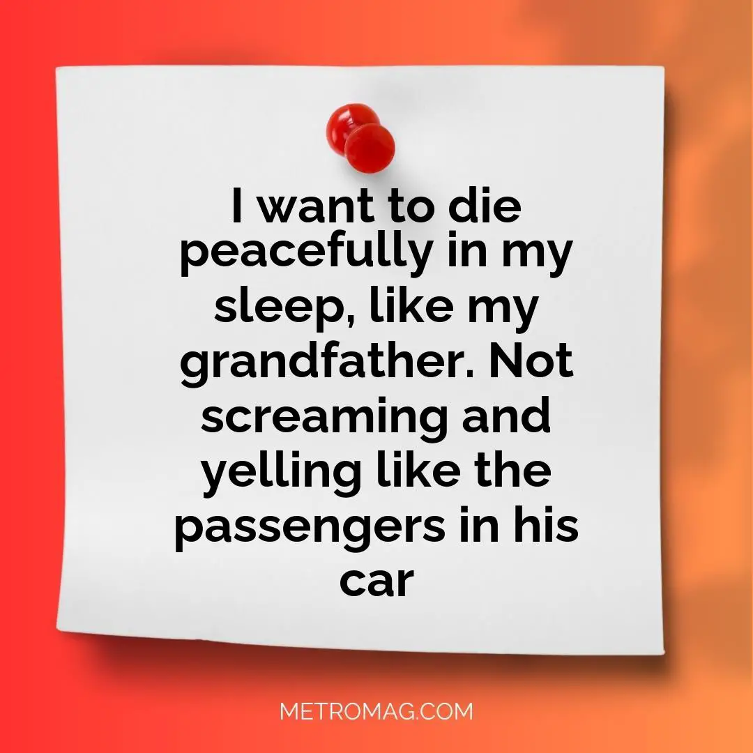 I want to die peacefully in my sleep, like my grandfather. Not screaming and yelling like the passengers in his car