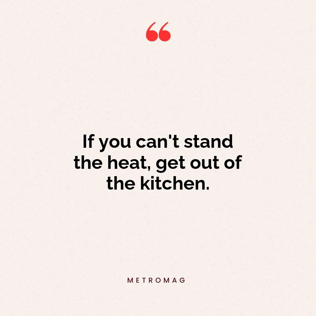 If you can't stand the heat, get out of the kitchen.