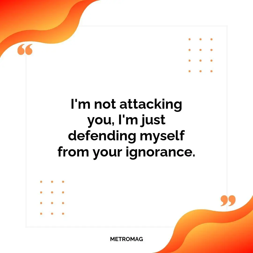 I'm not attacking you, I'm just defending myself from your ignorance.