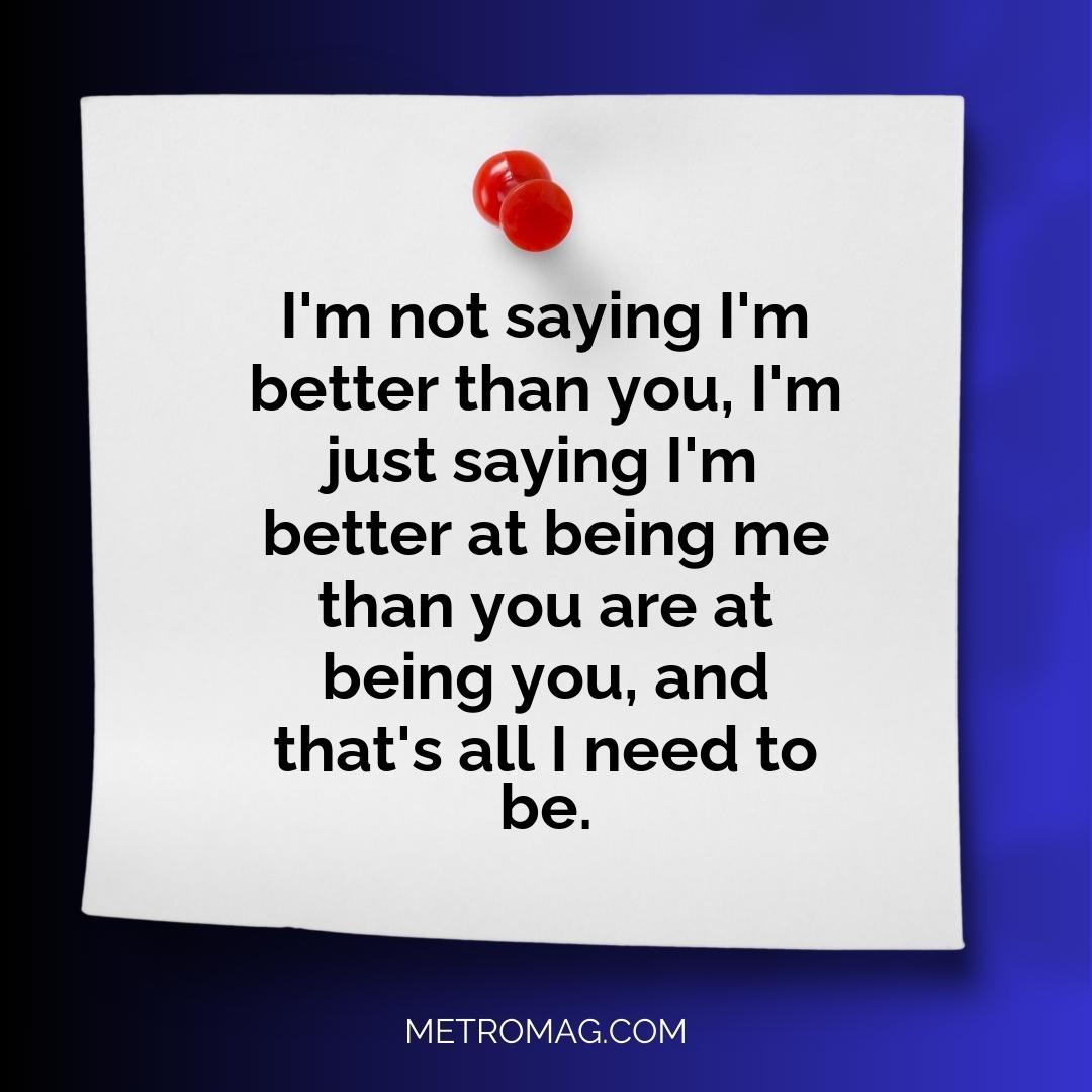 I'm not saying I'm better than you, I'm just saying I'm better at being me than you are at being you, and that's all I need to be.
