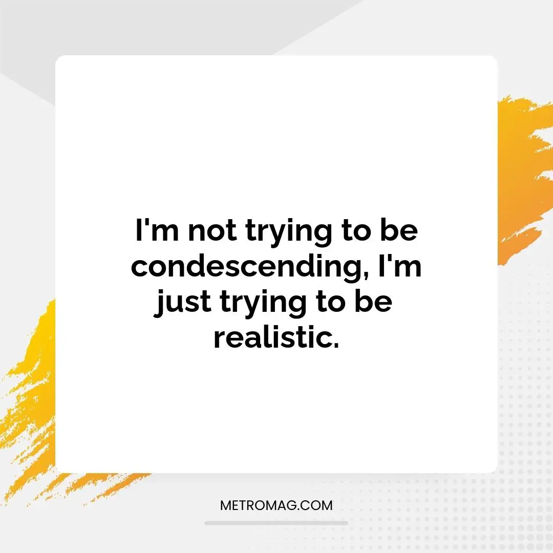 I'm not trying to be condescending, I'm just trying to be realistic.