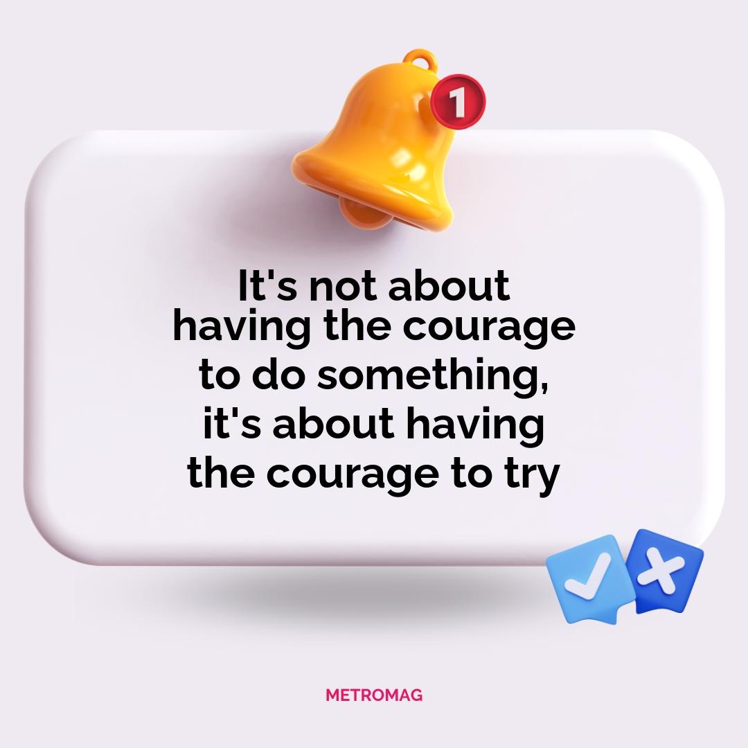 It's not about having the courage to do something, it's about having the courage to try
