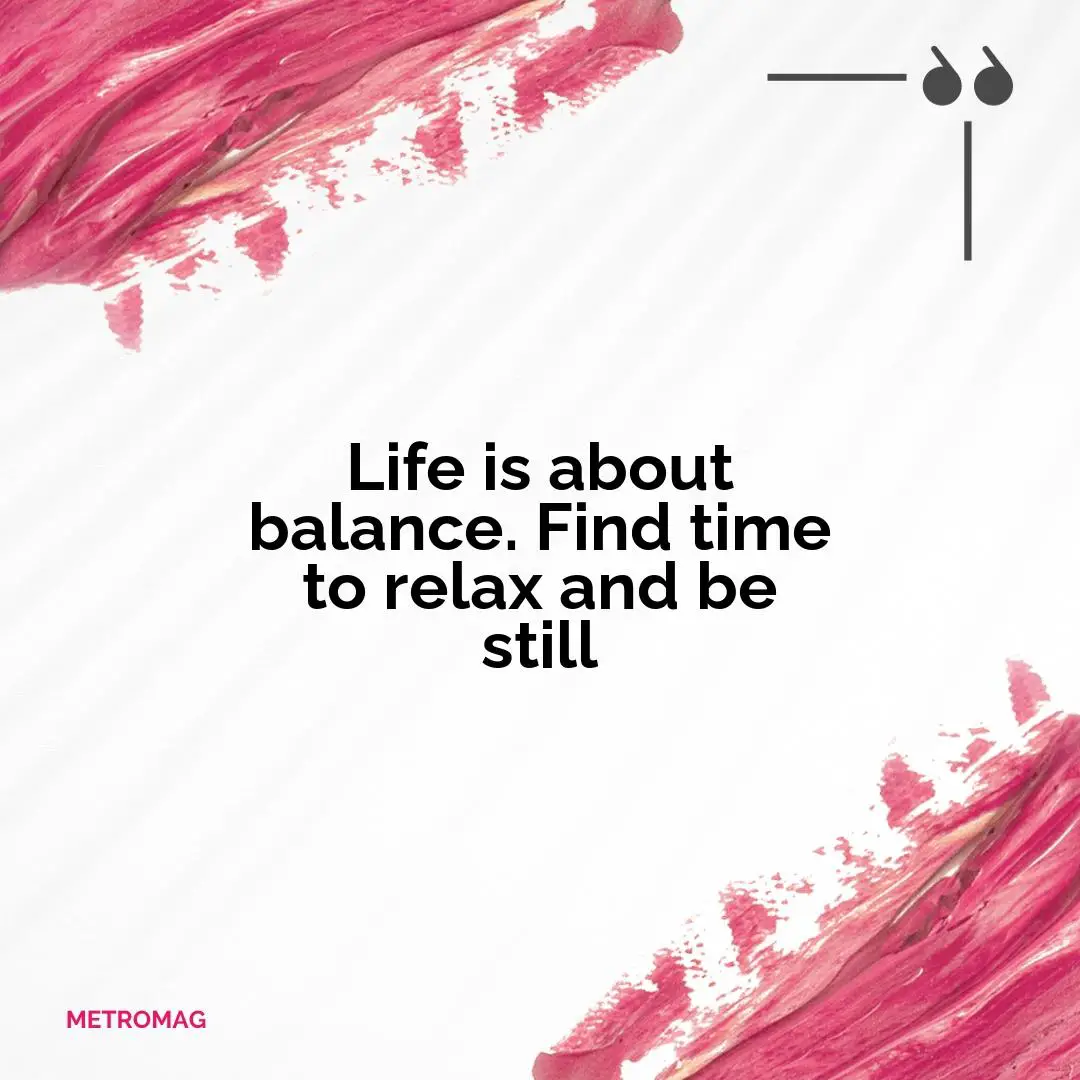 Life is about balance. Find time to relax and be still