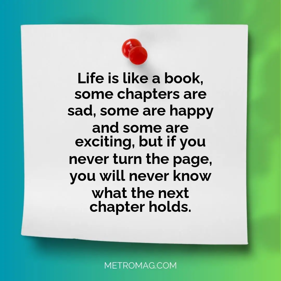 Life is like a book, some chapters are sad, some are happy and some are exciting, but if you never turn the page, you will never know what the next chapter holds.