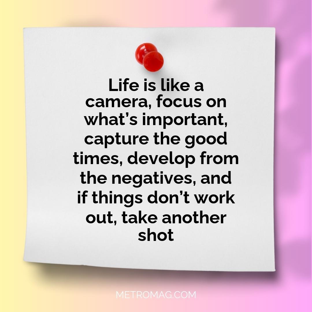 Life is like a camera, focus on what’s important, capture the good times, develop from the negatives, and if things don’t work out, take another shot