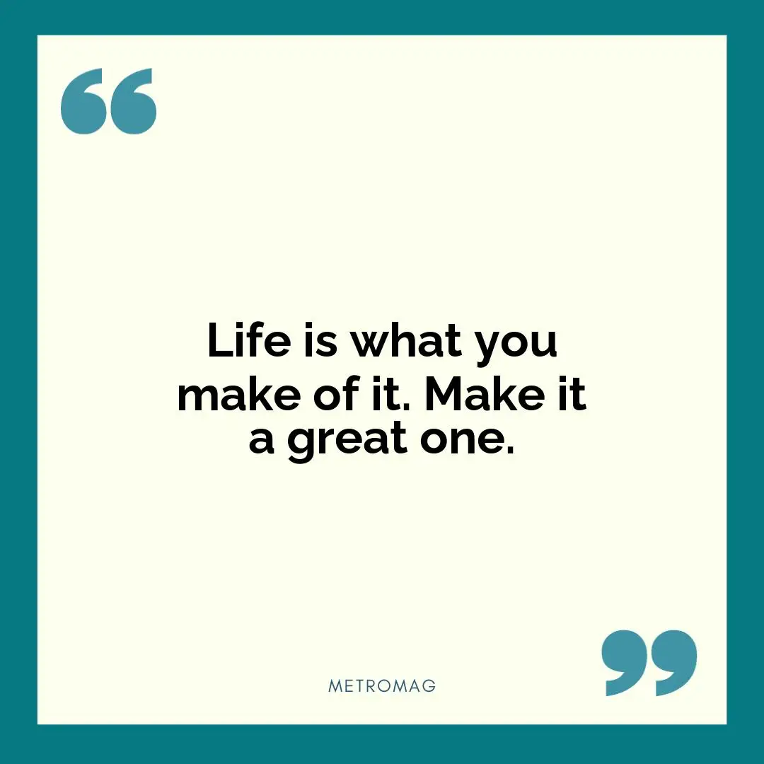 Life is what you make of it. Make it a great one.