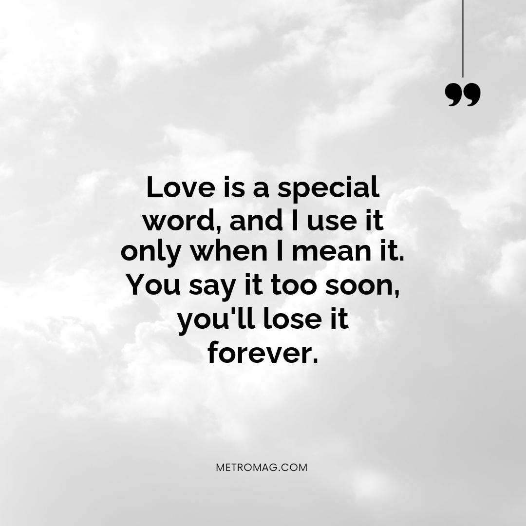 Love is a special word, and I use it only when I mean it. You say it too soon, you'll lose it forever.