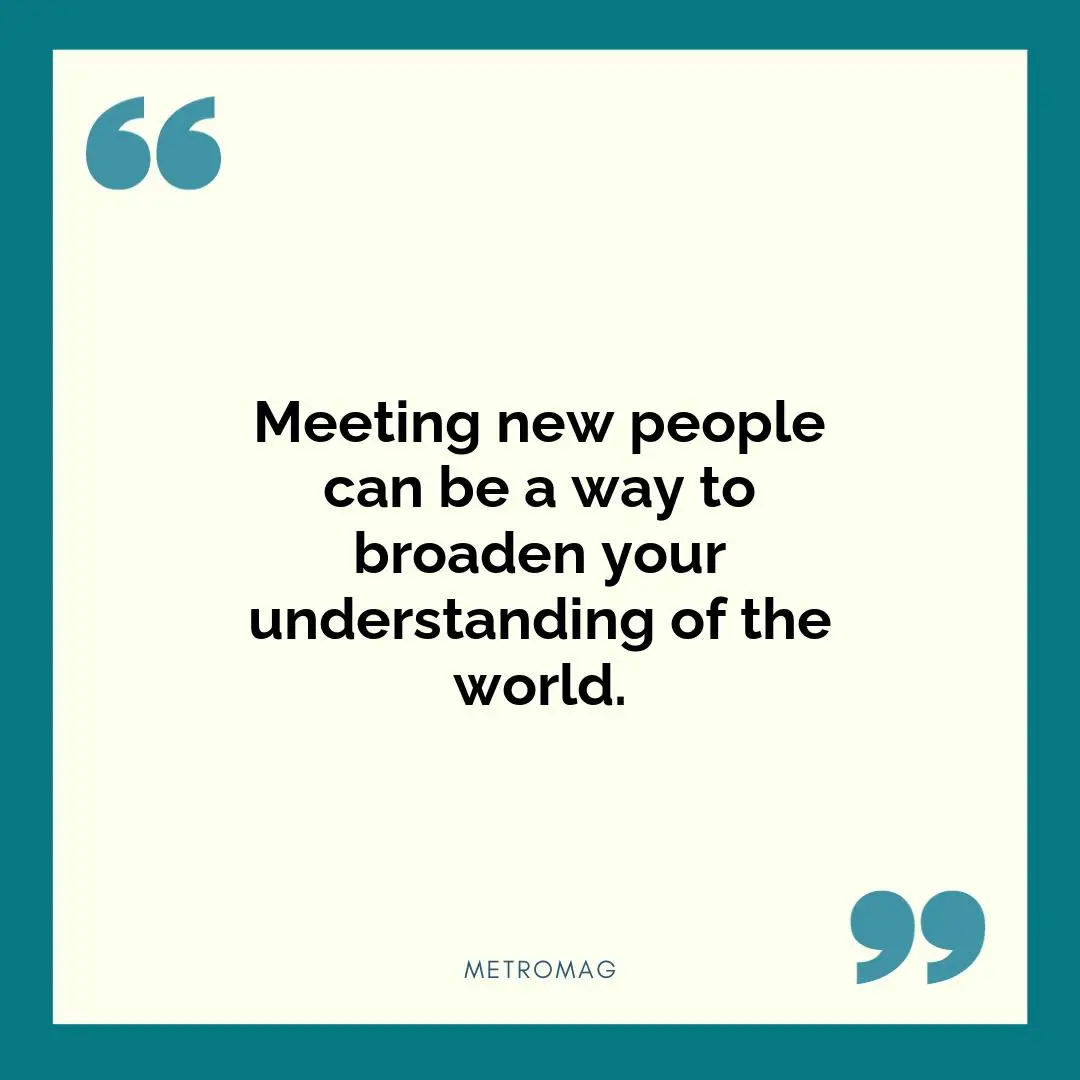 Meeting new people can be a way to broaden your understanding of the world.