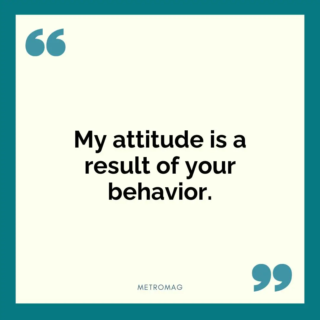 My attitude is a result of your behavior.