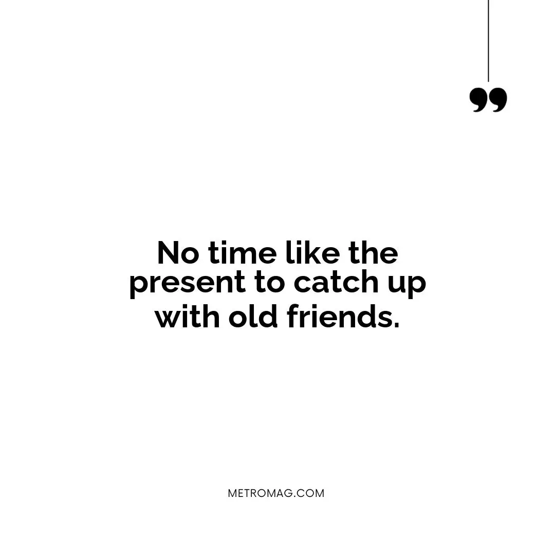 No time like the present to catch up with old friends.
