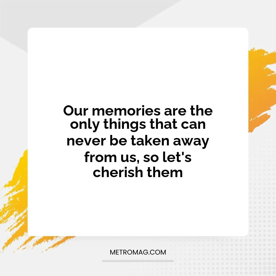 Our memories are the only things that can never be taken away from us, so let's cherish them