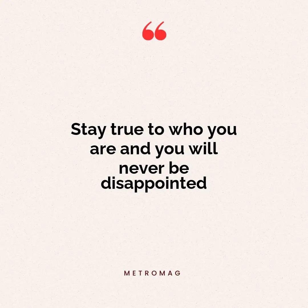 Stay true to who you are and you will never be disappointed