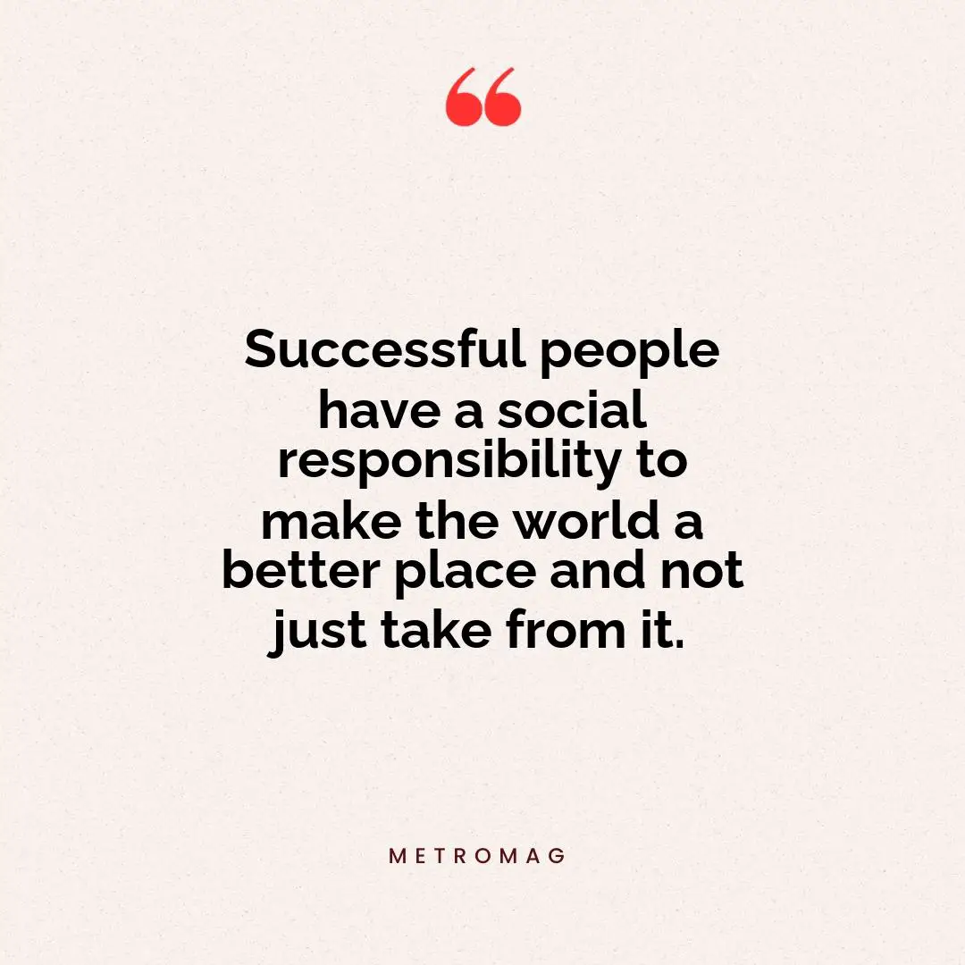 Successful people have a social responsibility to make the world a better place and not just take from it.