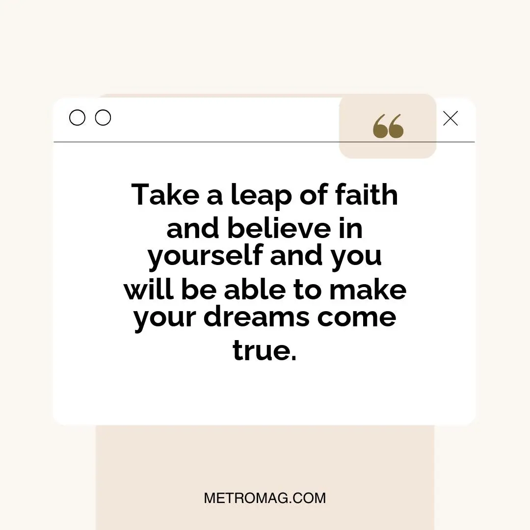 Take a leap of faith and believe in yourself and you will be able to make your dreams come true.