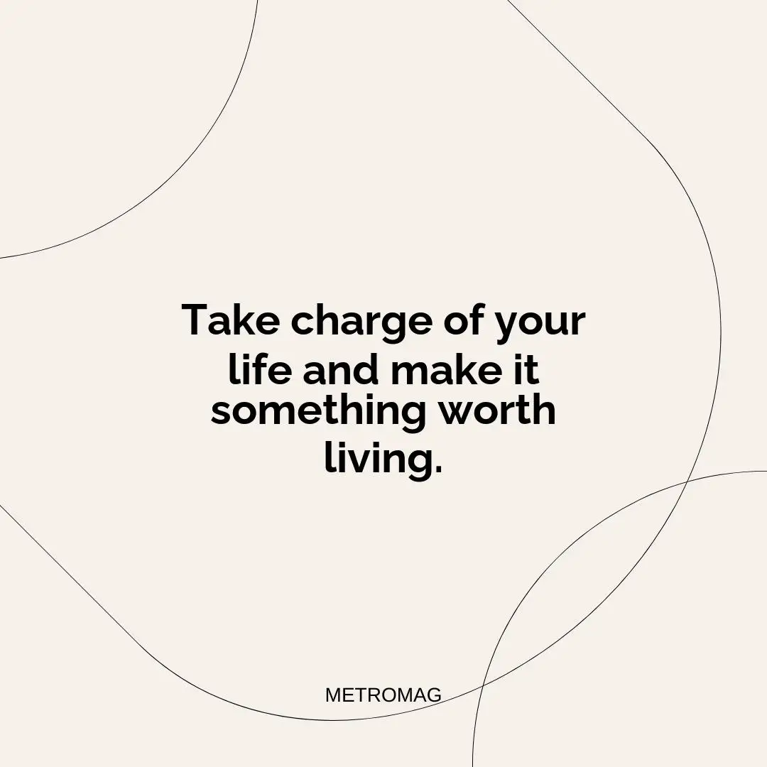 Take charge of your life and make it something worth living.