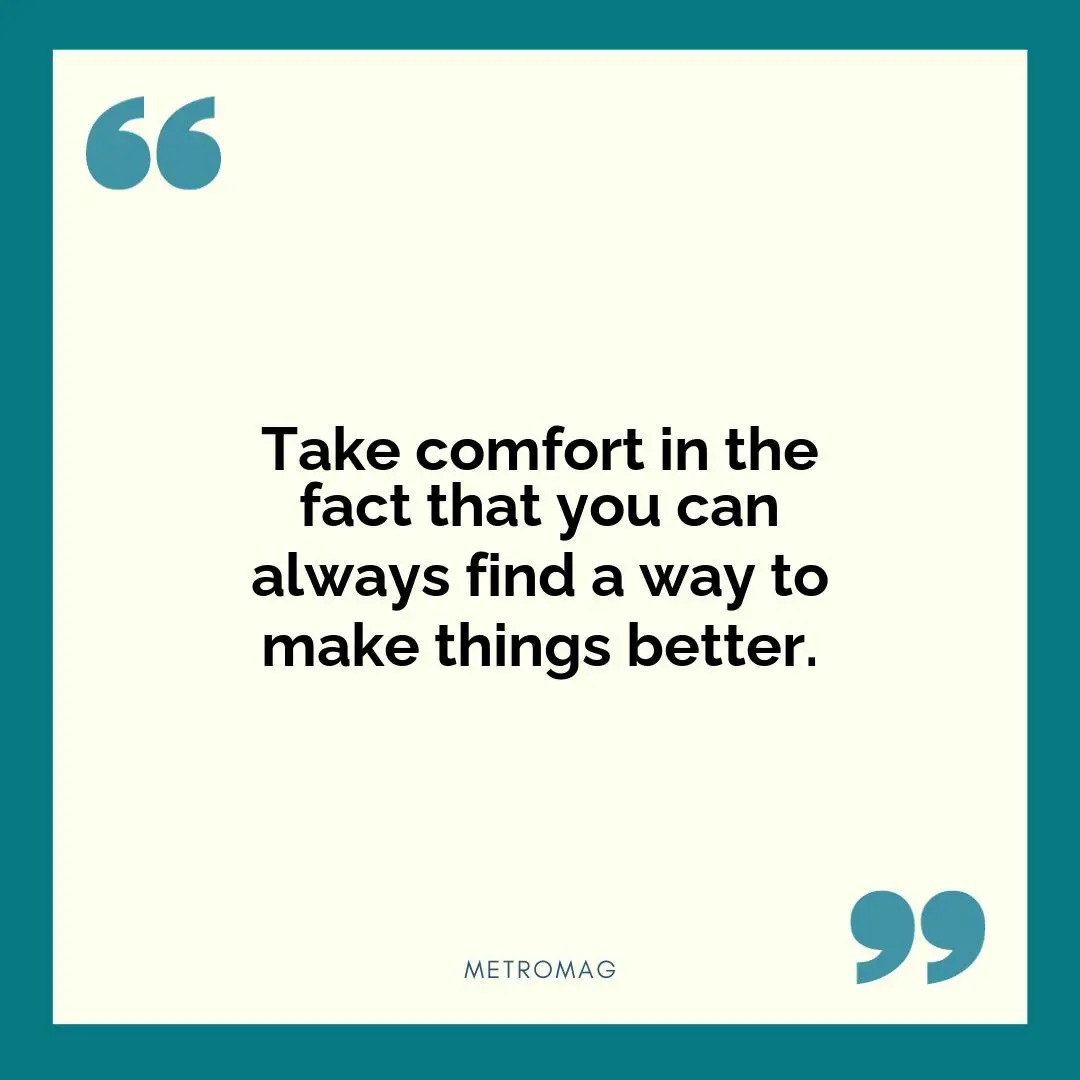 Take comfort in the fact that you can always find a way to make things better.