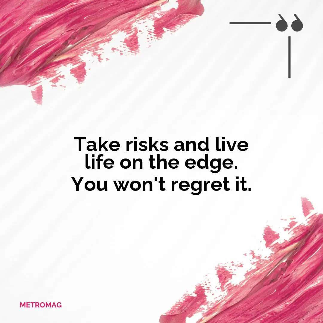Take risks and live life on the edge. You won't regret it.