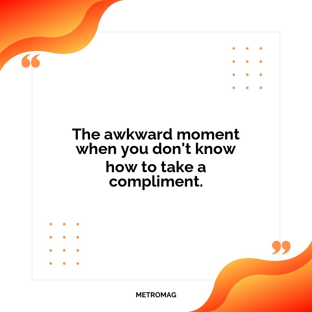 The awkward moment when you don't know how to take a compliment.