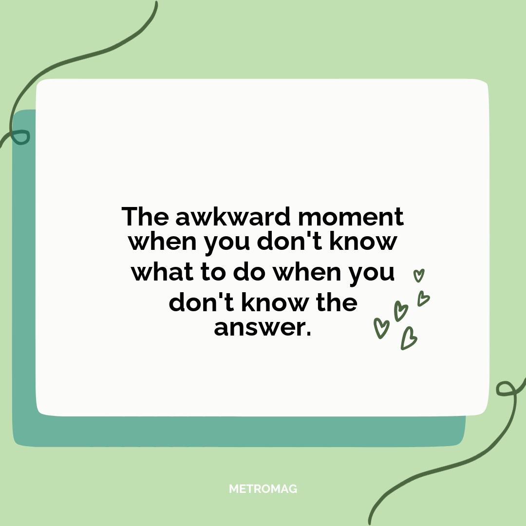 The awkward moment when you don't know what to do when you don't know the answer.