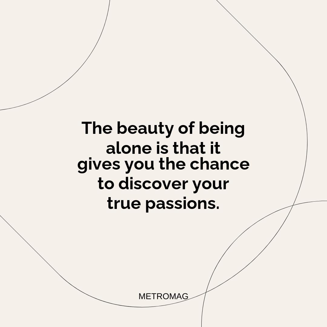 The beauty of being alone is that it gives you the chance to discover your true passions.