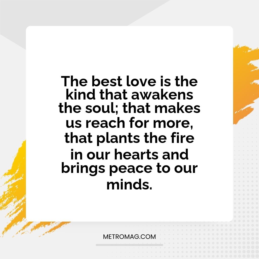 The best love is the kind that awakens the soul; that makes us reach for more, that plants the fire in our hearts and brings peace to our minds.