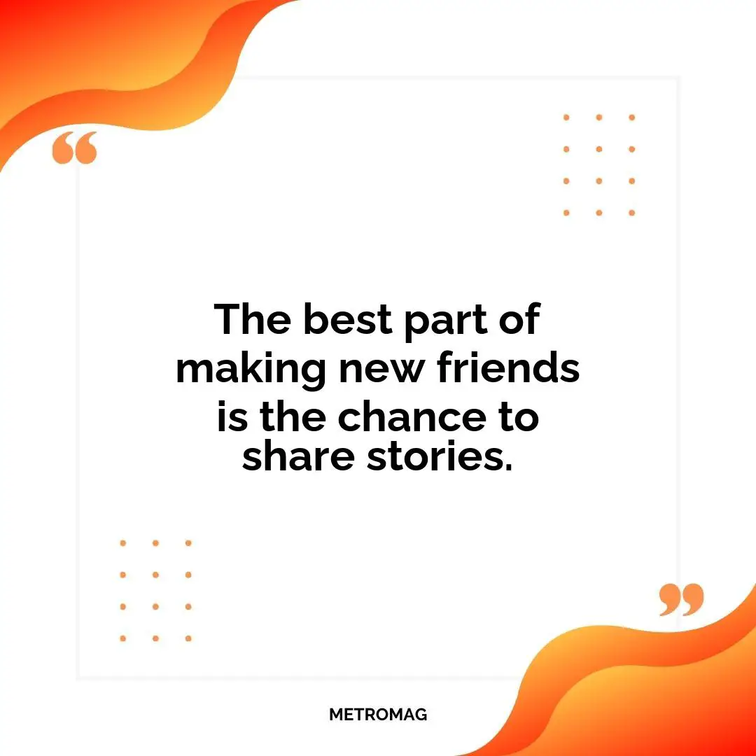 The best part of making new friends is the chance to share stories.