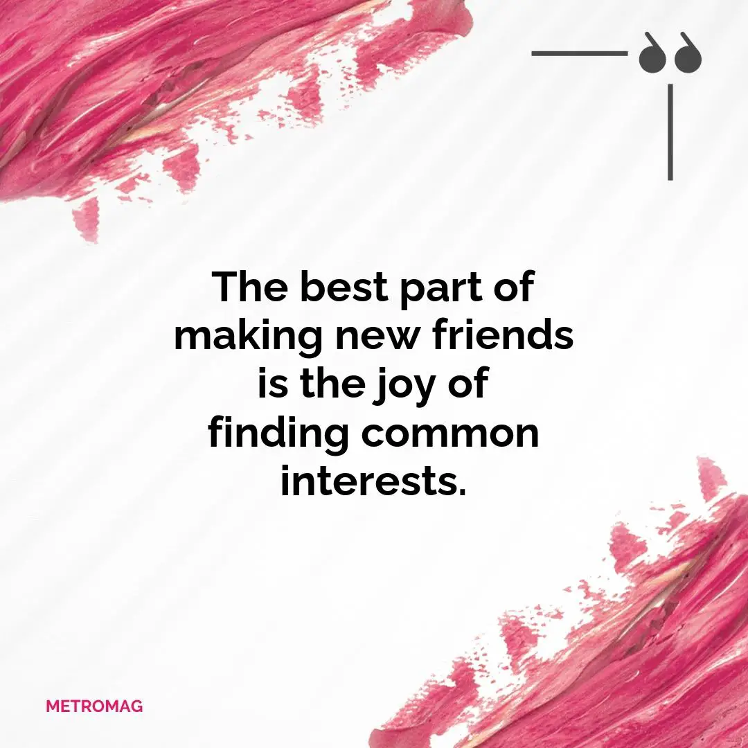 The best part of making new friends is the joy of finding common interests.