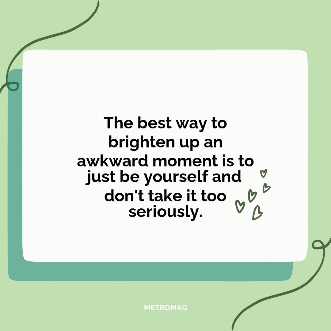 The best way to brighten up an awkward moment is to just be yourself and don't take it too seriously.