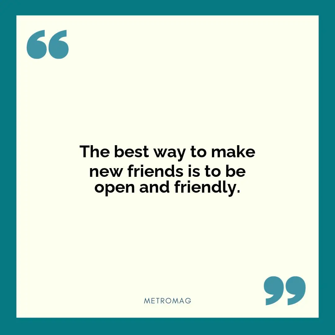 The best way to make new friends is to be open and friendly.