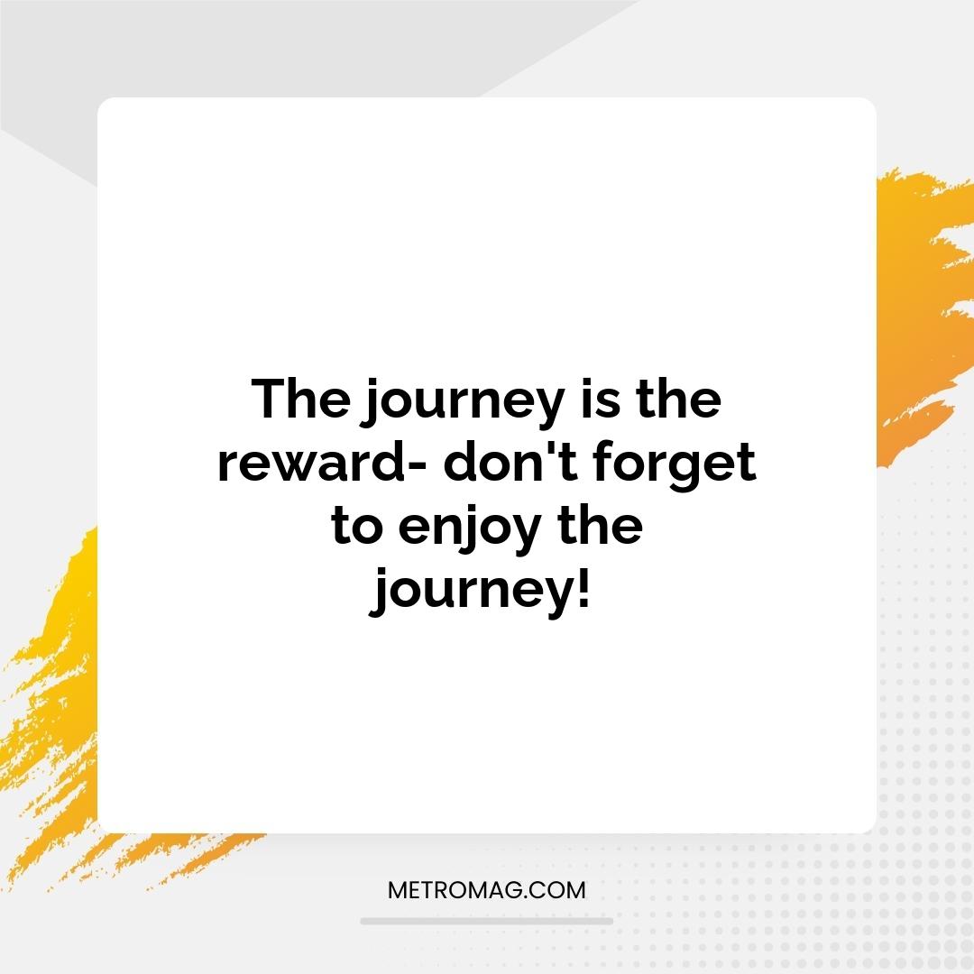 The journey is the reward- don't forget to enjoy the journey!