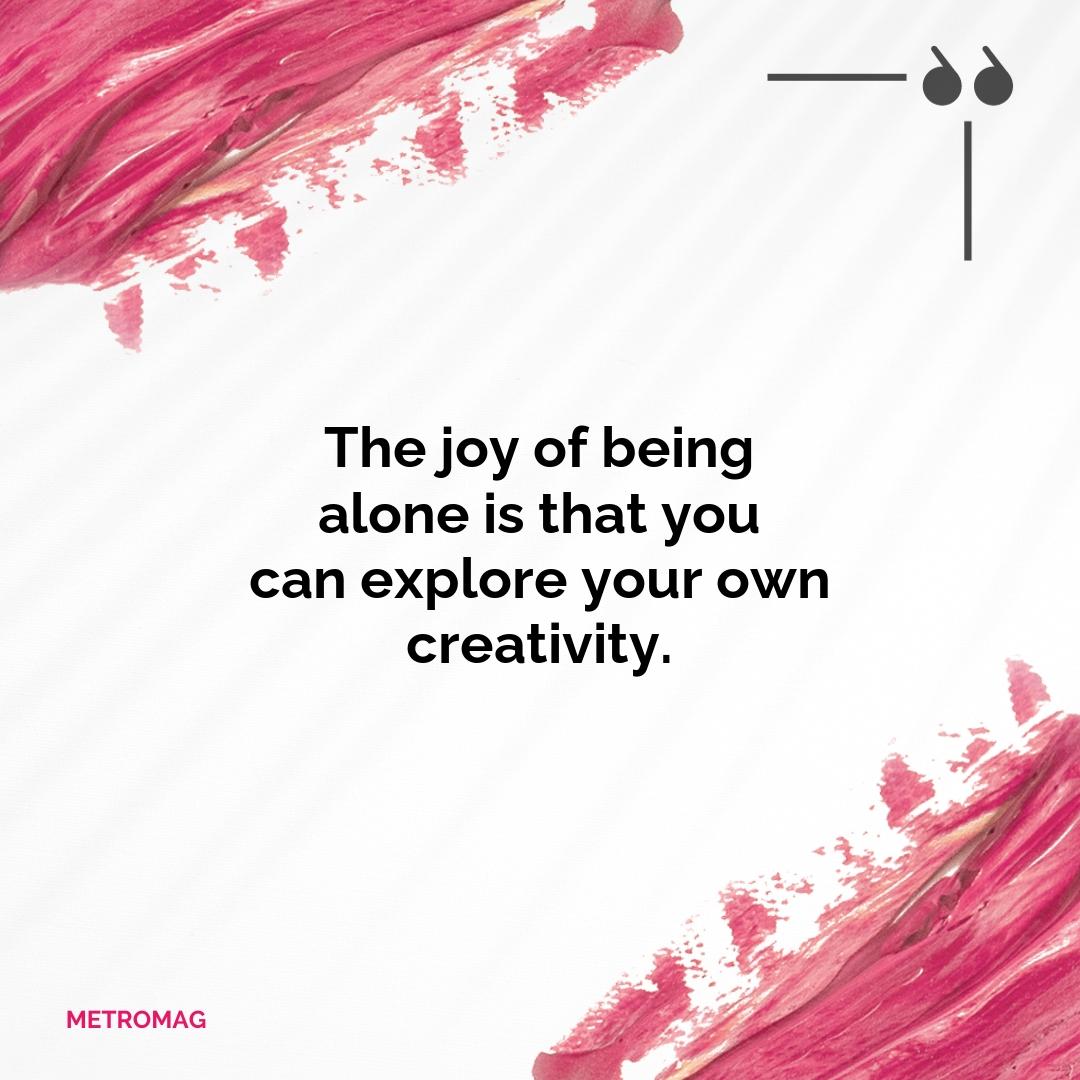 The joy of being alone is that you can explore your own creativity.